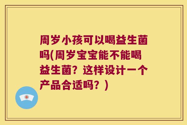 周岁小孩可以喝益生菌吗(周岁宝宝能不能喝益生菌？这样设计一个产品合适吗？)