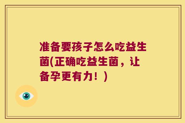 准备要孩子怎么吃益生菌(正确吃益生菌，让备孕更有力！)