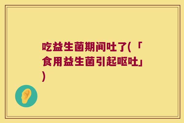 吃益生菌期间吐了(「食用益生菌引起呕吐」)
