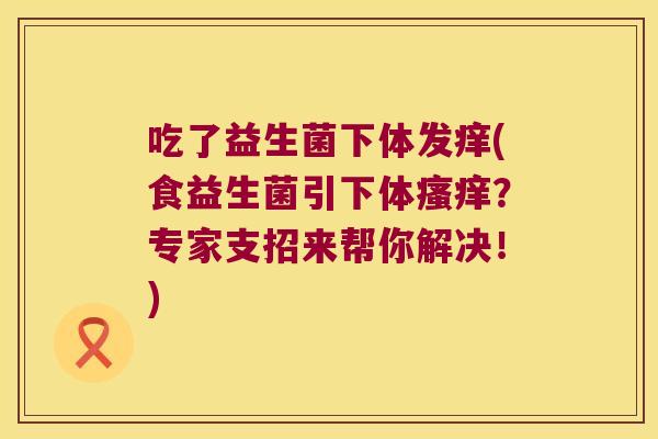 吃了益生菌下体发痒(食益生菌引下体？专家支招来帮你解决！)