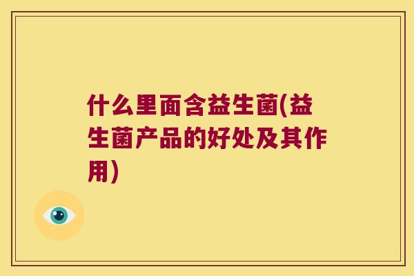 什么里面含益生菌(益生菌产品的好处及其作用) 什么里面含益生菌(益生菌产品的好处及其作用)