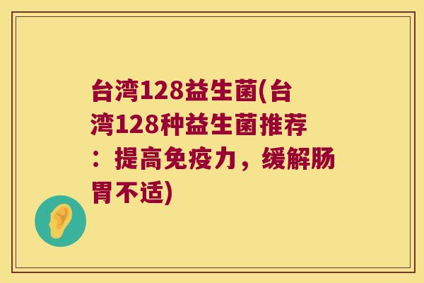 台湾128益生菌(台湾128种益生菌推荐:提高力,缓解肠胃不适) 台湾128益生菌(台湾128种益生菌推荐:提高力,缓解肠胃不适)