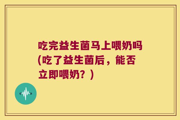 吃完益生菌马上喂奶吗(吃了益生菌后，能否立即喂奶？)