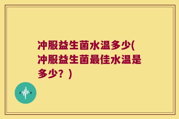 冲服益生菌水温多少(冲服益生菌最佳水温是多少？)