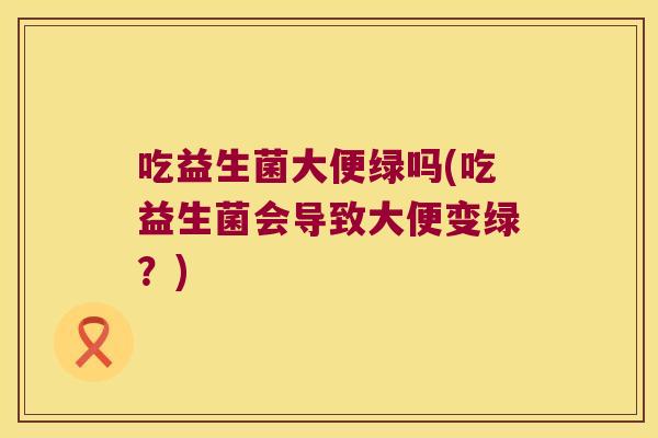吃益生菌大便绿吗(吃益生菌会导致大便变绿？)