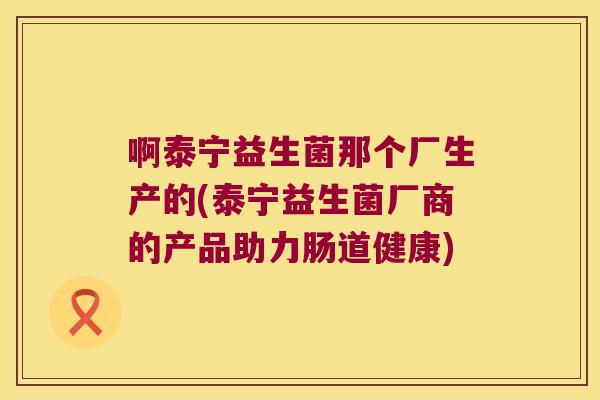 啊泰宁益生菌那个厂生产的(泰宁益生菌厂商的产品助力肠道健康)
