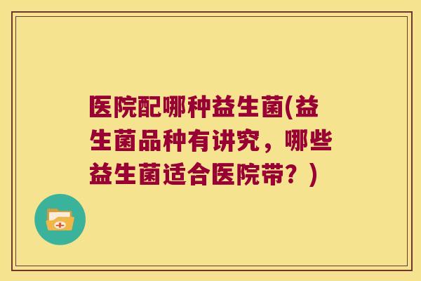 医院配哪种益生菌(益生菌品种有讲究，哪些益生菌适合医院带？)