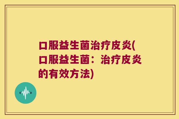 口服益生菌皮炎(口服益生菌:皮炎的有效方法) 口服益生菌皮炎(口服益生菌:皮炎的有效方法)