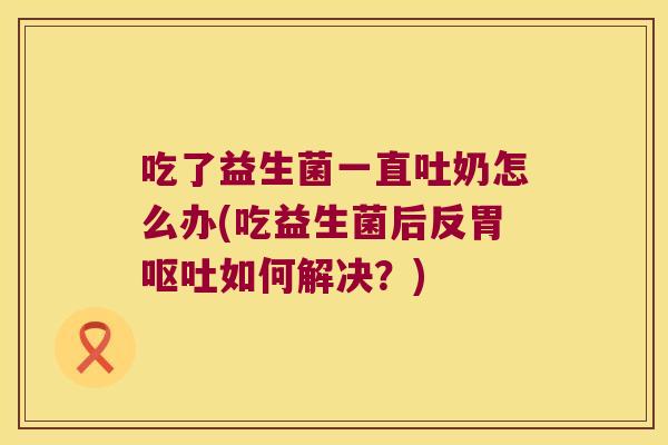 吃了益生菌一直吐奶怎么办(吃益生菌后反胃如何解决?) 吃了益生菌一直吐奶怎么办(吃益生菌后反胃如何解决?)