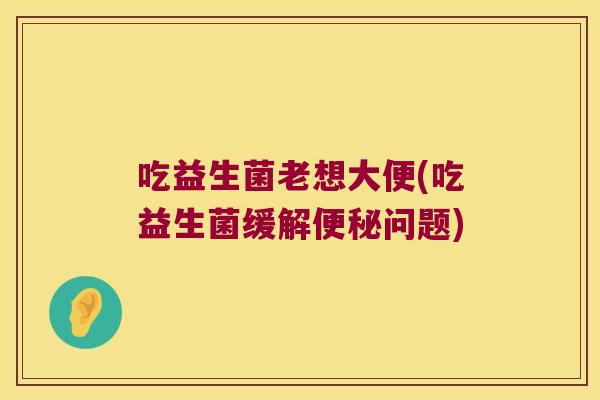 吃益生菌老想大便(吃益生菌缓解便秘问题)