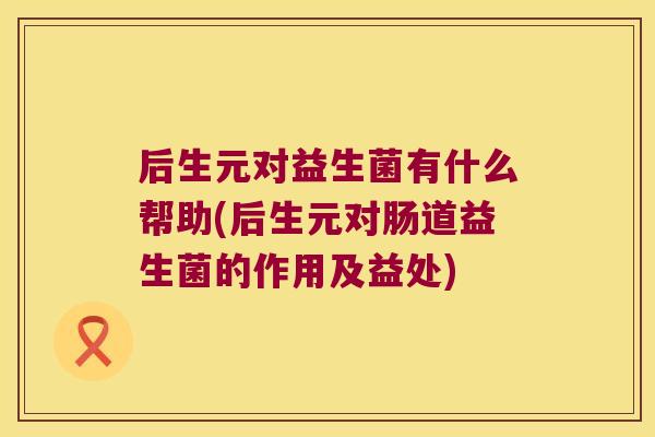 后生元对益生菌有什么帮助(后生元对肠道益生菌的作用及益处)