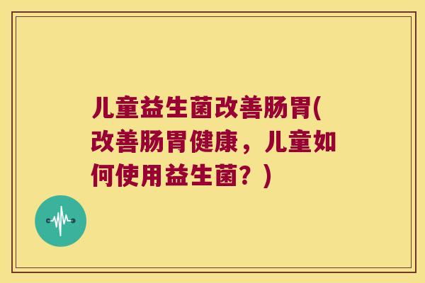 儿童益生菌改善肠胃(改善肠胃健康，儿童如何使用益生菌？)