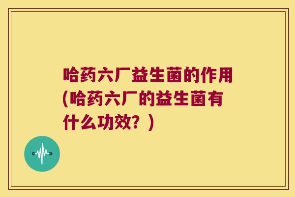 哈药六厂益生菌的作用(哈药六厂的益生菌有什么功效？)