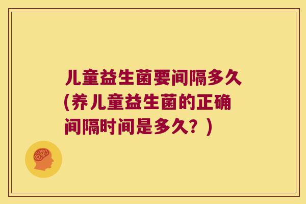 儿童益生菌要间隔多久(养儿童益生菌的正确间隔时间是多久?) 儿童益生菌要间隔多久(养儿童益生菌的正确间隔时间是多久?)