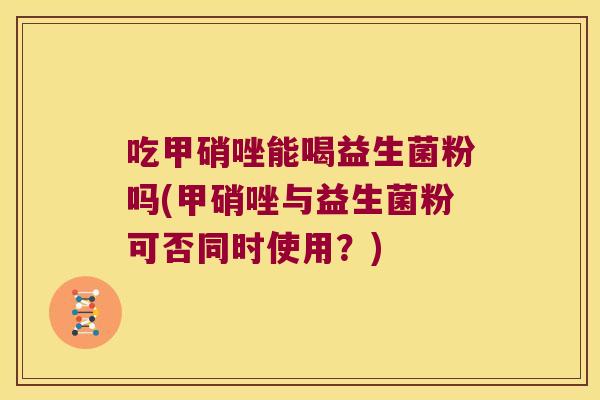 吃甲硝唑能喝益生菌粉吗(甲硝唑与益生菌粉可否同时使用？)