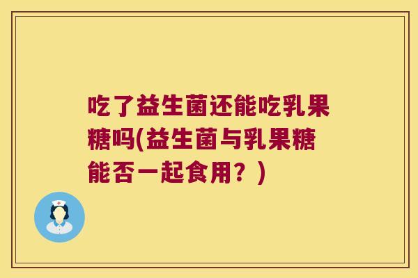 吃了益生菌还能吃乳果糖吗(益生菌与乳果糖能否一起食用？)