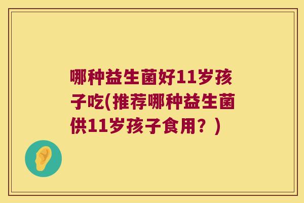 哪种益生菌好11岁孩子吃(推荐哪种益生菌供11岁孩子食用?) 哪种益生菌好11岁孩子吃(推荐哪种益生菌供11岁孩子食用?)
