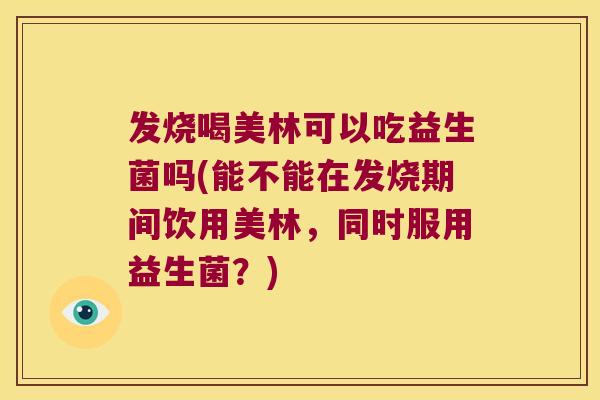 发烧喝美林可以吃益生菌吗(能不能在发烧期间饮用美林，同时服用益生菌？)