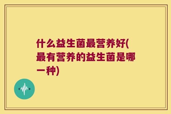 什么益生菌营养好(有营养的益生菌是哪一种) 什么益生菌营养好(有营养的益生菌是哪一种)