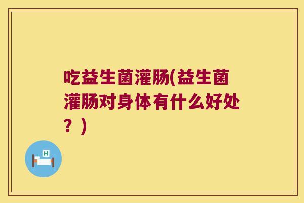 吃益生菌灌肠(益生菌灌肠对身体有什么好处？)