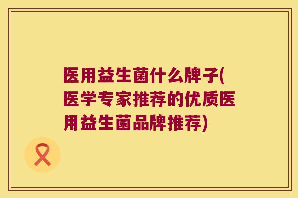 医用益生菌什么牌子(医学专家推荐的优质医用益生菌品牌推荐) 医用益生菌什么牌子(医学专家推荐的优质医用益生菌品牌推荐)