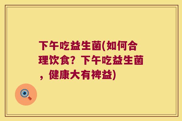 下午吃益生菌(如何合理饮食？下午吃益生菌，健康大有裨益)