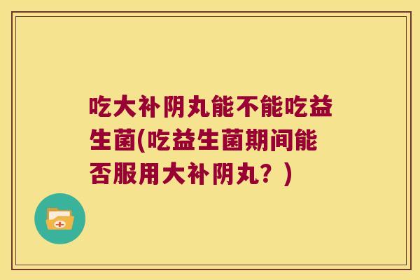 吃大补阴丸能不能吃益生菌(吃益生菌期间能否服用大补阴丸？)