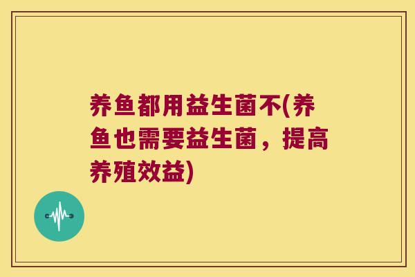 养鱼都用益生菌不(养鱼也需要益生菌,提高养殖效益) 养鱼都用益生菌不(养鱼也需要益生菌,提高养殖效益)