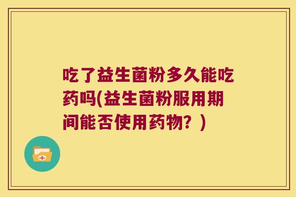 吃了益生菌粉多久能吃药吗(益生菌粉服用期间能否使用?) 吃了益生菌粉多久能吃药吗(益生菌粉服用期间能否使用?)