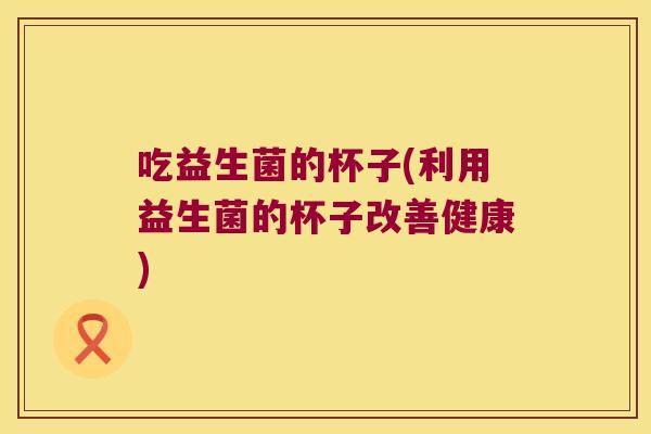 吃益生菌的杯子(利用益生菌的杯子改善健康) 吃益生菌的杯子(利用益生菌的杯子改善健康)