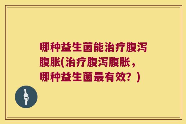 哪种益生菌能治疗腹泻腹胀(治疗腹泻腹胀，哪种益生菌最有效？)
