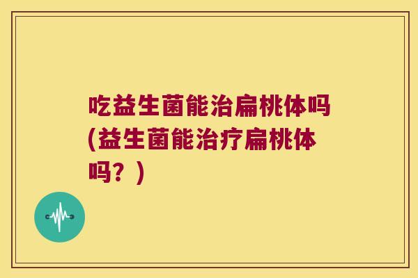 吃益生菌能治扁桃体吗(益生菌能治疗扁桃体吗？)