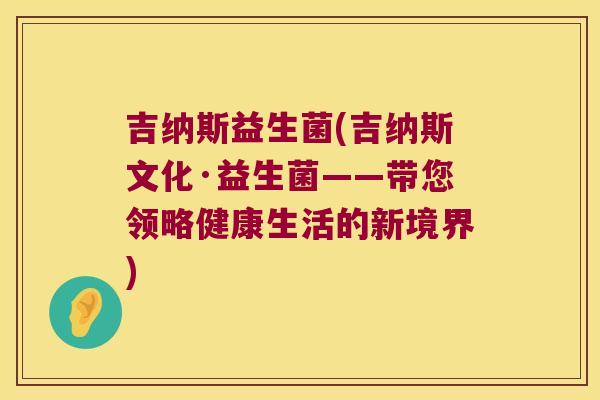 吉纳斯益生菌(吉纳斯文化·益生菌——带您领略健康生活的新境界) 吉纳斯益生菌(吉纳斯文化·益生菌——带您领略健康生活的新境界)