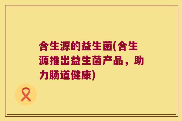合生源的益生菌(合生源推出益生菌产品，助力肠道健康)