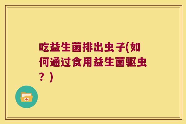 吃益生菌排出虫子(如何通过食用益生菌驱虫?) 吃益生菌排出虫子(如何通过食用益生菌驱虫?)