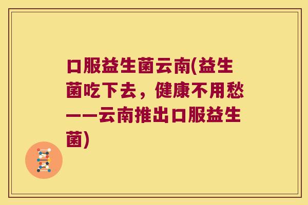 口服益生菌云南(益生菌吃下去，健康不用愁——云南推出口服益生菌)