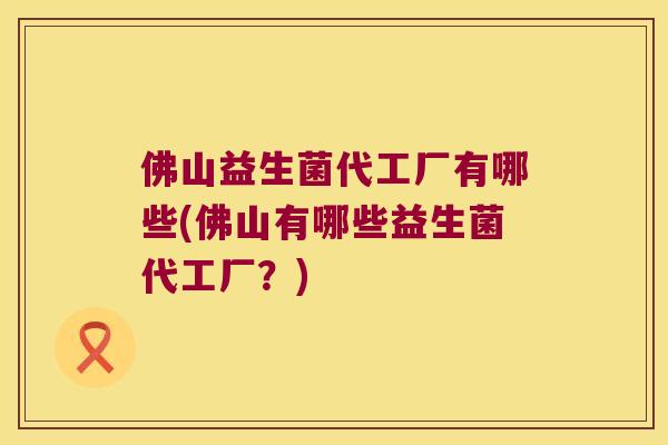 佛山益生菌代工厂有哪些(佛山有哪些益生菌代工厂?) 佛山益生菌代工厂有哪些(佛山有哪些益生菌代工厂?)
