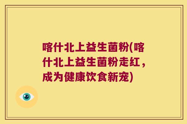 喀什北上益生菌粉(喀什北上益生菌粉走红,成为健康饮食新宠) 喀什北上益生菌粉(喀什北上益生菌粉走红,成为健康饮食新宠)