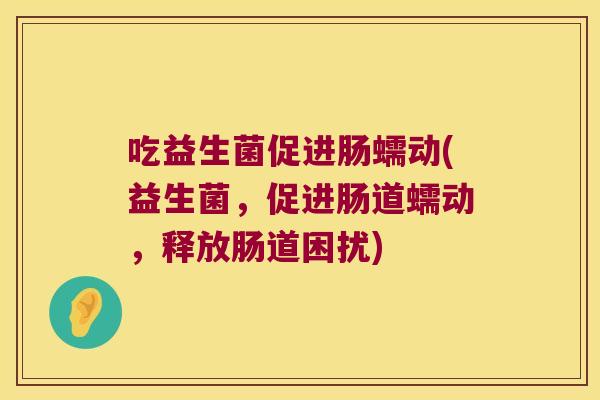 吃益生菌促进肠蠕动(益生菌，促进肠道蠕动，释放肠道困扰)
