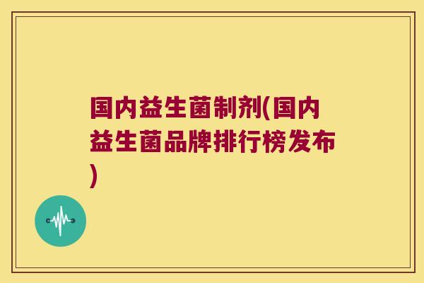 国内益生菌制剂(国内益生菌品牌排行榜发布) 国内益生菌制剂(国内益生菌品牌排行榜发布)