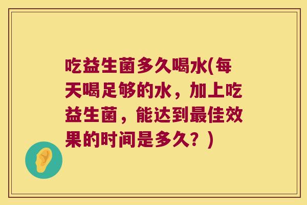 吃益生菌多久喝水(每天喝足够的水，加上吃益生菌，能达到最佳效果的时间是多久？)