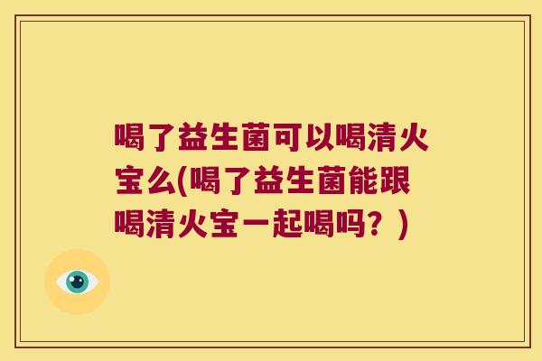 喝了益生菌可以喝清火宝么(喝了益生菌能跟喝清火宝一起喝吗？)
