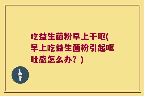 吃益生菌粉早上干呕(早上吃益生菌粉引起呕吐感怎么办？)