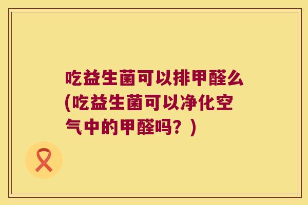 吃益生菌可以排甲醛么(吃益生菌可以净化空气中的甲醛吗？)