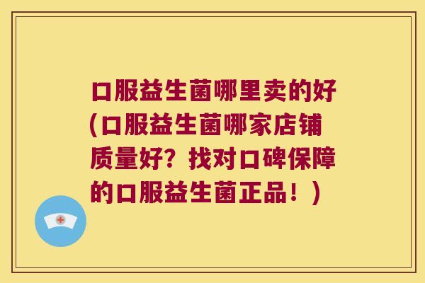 口服益生菌哪里卖的好(口服益生菌哪家店铺质量好?找对口碑保障的口服益生菌正品!) 口服益生菌哪里卖的好(口服益生菌哪家店铺质量好?找对口碑保障的口服益生菌正品!)