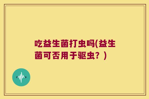 吃益生菌打虫吗(益生菌可否用于驱虫？)