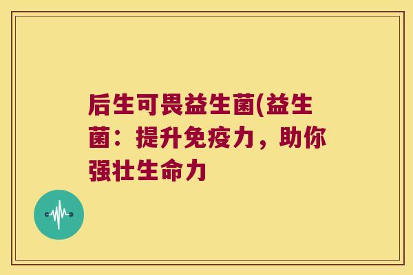 后生可畏益生菌(益生菌:提升力,助你强壮生命力 后生可畏益生菌(益生菌:提升力,助你强壮生命力