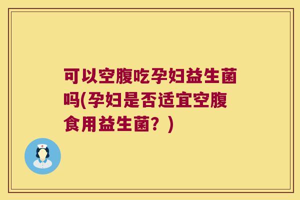 可以空腹吃孕妇益生菌吗(孕妇是否适宜空腹食用益生菌？)