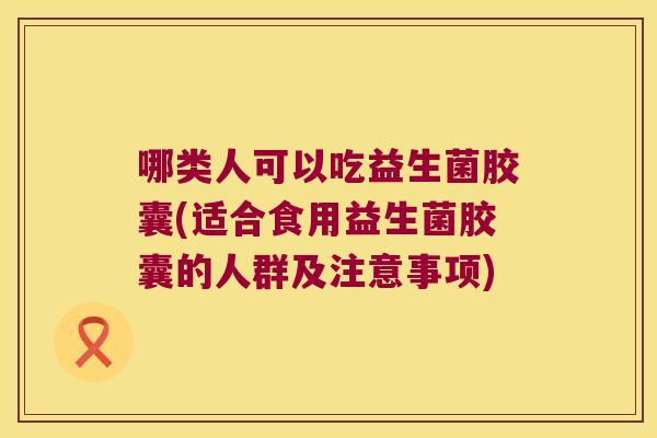 哪类人可以吃益生菌胶囊(适合食用益生菌胶囊的人群及注意事项)