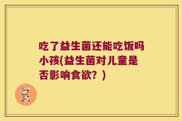 吃了益生菌还能吃饭吗小孩(益生菌对儿童是否影响食欲？)